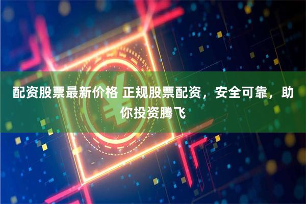 配资股票最新价格 正规股票配资，安全可靠，助你投资腾飞